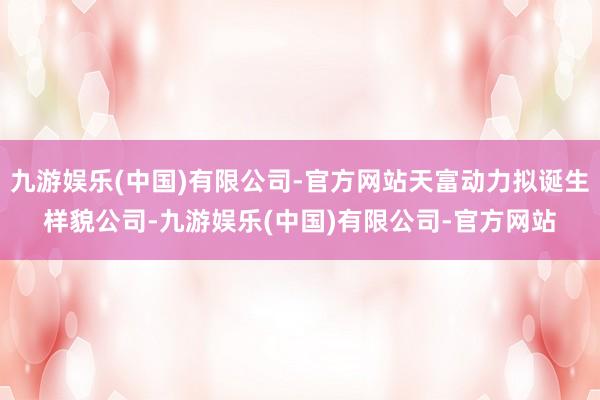 九游娱乐(中国)有限公司-官方网站天富动力拟诞生样貌公司-九游娱乐(中国)有限公司-官方网站