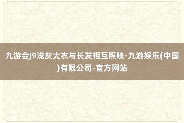 九游会J9浅灰大衣与长发相互照映-九游娱乐(中国)有限公司-官方网站