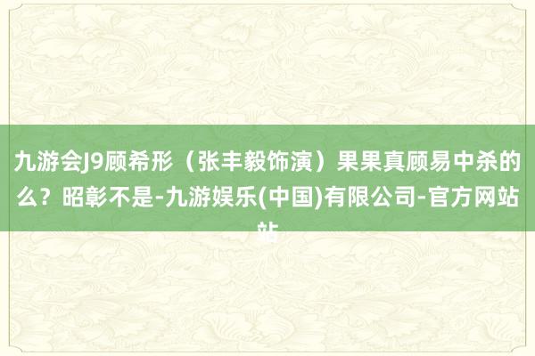 九游会J9顾希形（张丰毅饰演）果果真顾易中杀的么？昭彰不是-九游娱乐(中国)有限公司-官方网站