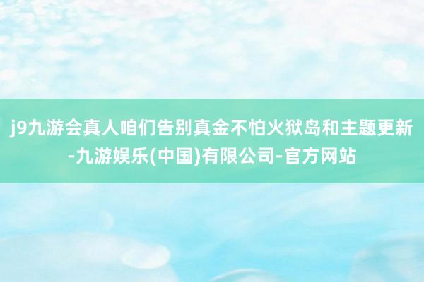 j9九游会真人咱们告别真金不怕火狱岛和主题更新-九游娱乐(中国)有限公司-官方网站