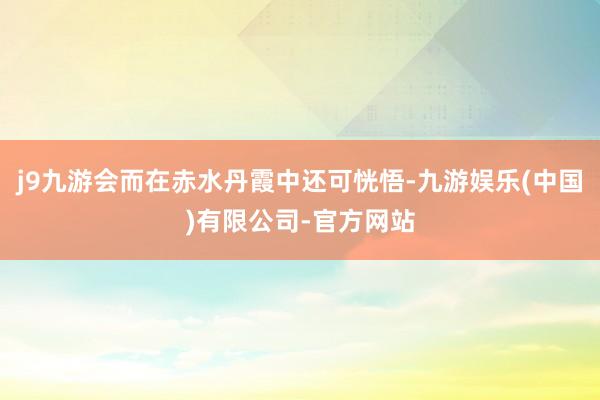 j9九游会而在赤水丹霞中还可恍悟-九游娱乐(中国)有限公司-官方网站