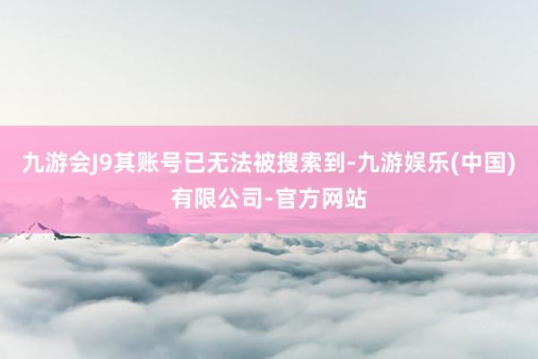 九游会J9其账号已无法被搜索到-九游娱乐(中国)有限公司-官方网站