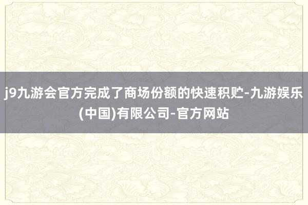 j9九游会官方完成了商场份额的快速积贮-九游娱乐(中国)有限公司-官方网站