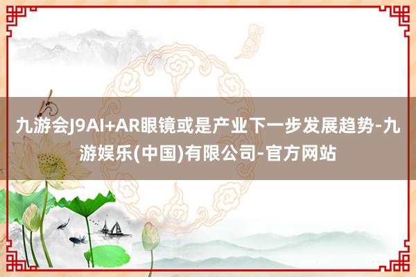 九游会J9AI+AR眼镜或是产业下一步发展趋势-九游娱乐(中国)有限公司-官方网站