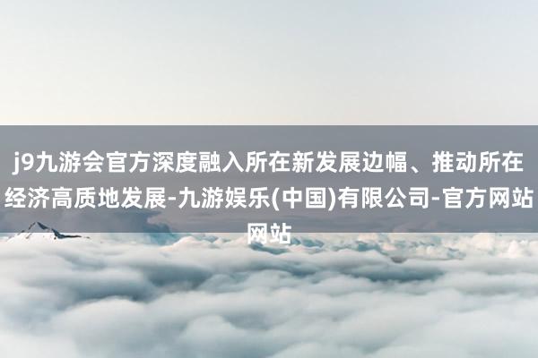 j9九游会官方深度融入所在新发展边幅、推动所在经济高质地发展-九游娱乐(中国)有限公司-官方网站