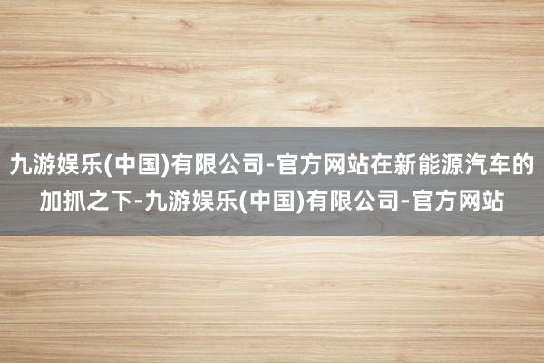 九游娱乐(中国)有限公司-官方网站在新能源汽车的加抓之下-九游娱乐(中国)有限公司-官方网站