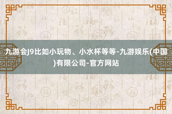 九游会J9比如小玩物、小水杯等等-九游娱乐(中国)有限公司-官方网站