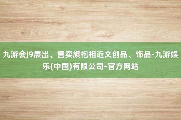 九游会J9展出、售卖旗袍相近文创品、饰品-九游娱乐(中国)有限公司-官方网站