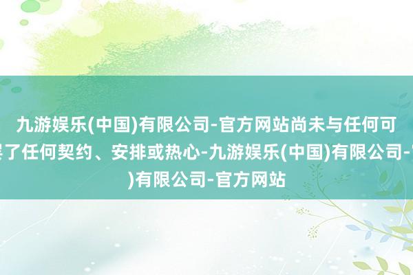 九游娱乐(中国)有限公司-官方网站尚未与任何可能买家罢了任何契约、安排或热心-九游娱乐(中国)有限公司-官方网站