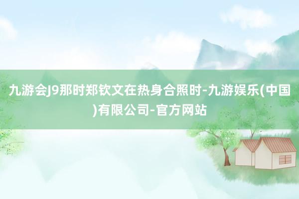 九游会J9那时郑钦文在热身合照时-九游娱乐(中国)有限公司-官方网站