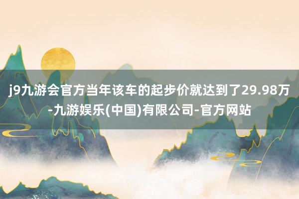 j9九游会官方当年该车的起步价就达到了29.98万-九游娱乐(中国)有限公司-官方网站