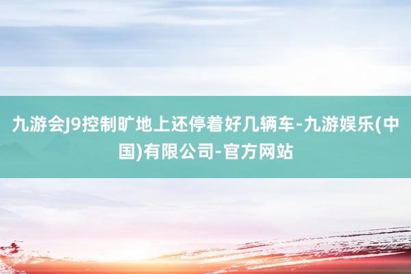 九游会J9控制旷地上还停着好几辆车-九游娱乐(中国)有限公司-官方网站
