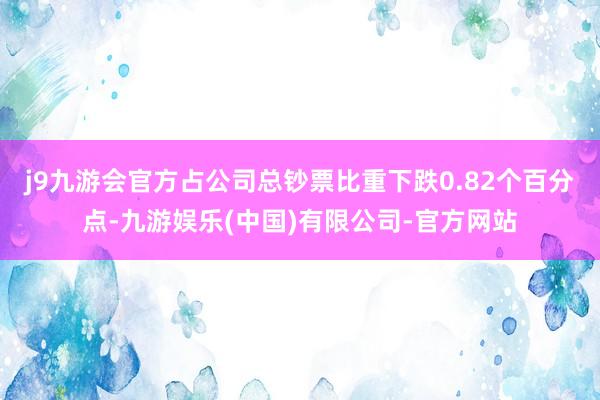 j9九游会官方占公司总钞票比重下跌0.82个百分点-九游娱乐(中国)有限公司-官方网站