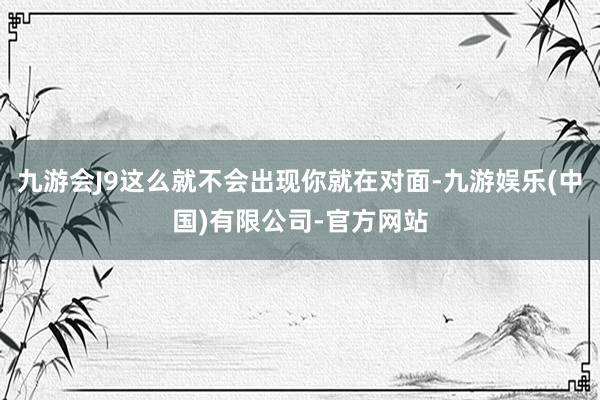 九游会J9这么就不会出现你就在对面-九游娱乐(中国)有限公司-官方网站