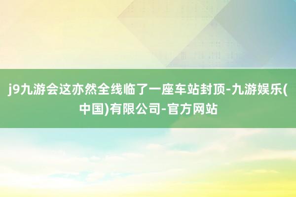 j9九游会这亦然全线临了一座车站封顶-九游娱乐(中国)有限公司-官方网站