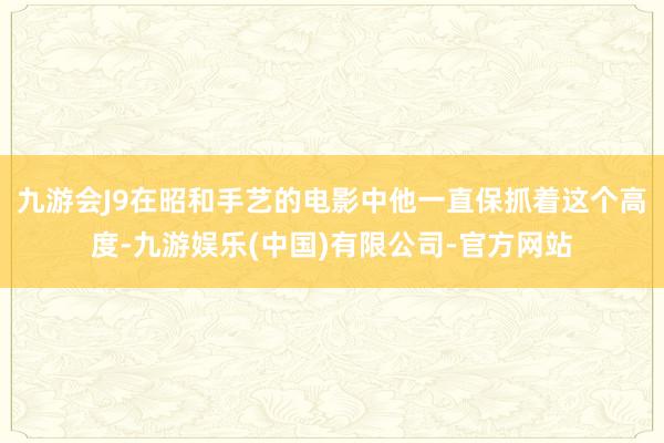 九游会J9在昭和手艺的电影中他一直保抓着这个高度-九游娱乐(中国)有限公司-官方网站