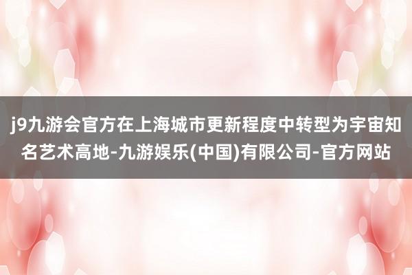 j9九游会官方在上海城市更新程度中转型为宇宙知名艺术高地-九游娱乐(中国)有限公司-官方网站