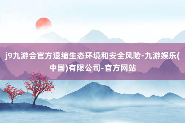 j9九游会官方退缩生态环境和安全风险-九游娱乐(中国)有限公司-官方网站