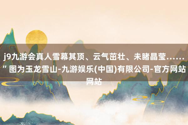 j9九游会真人雪幕其顶、云气茁壮、未睹晶莹……”图为玉龙雪山-九游娱乐(中国)有限公司-官方网站