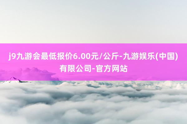 j9九游会最低报价6.00元/公斤-九游娱乐(中国)有限公司-官方网站