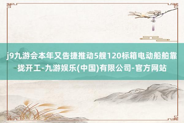 j9九游会本年又告捷推动5艘120标箱电动船舶靠拢开工-九游娱乐(中国)有限公司-官方网站