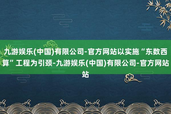 九游娱乐(中国)有限公司-官方网站以实施“东数西算”工程为引颈-九游娱乐(中国)有限公司-官方网站