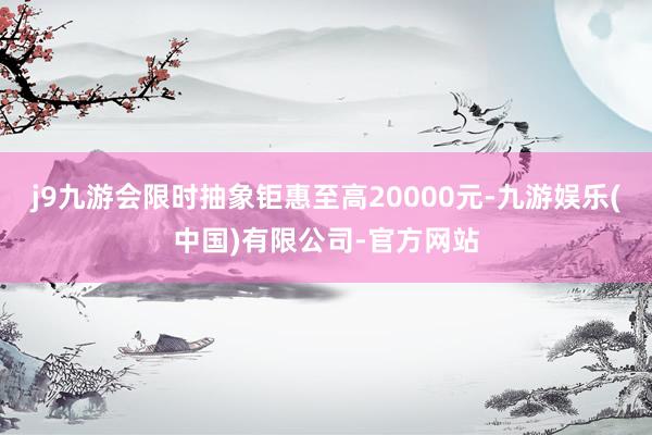 j9九游会限时抽象钜惠至高20000元-九游娱乐(中国)有限公司-官方网站