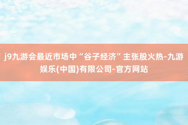 j9九游会最近市场中“谷子经济”主张股火热-九游娱乐(中国)有限公司-官方网站