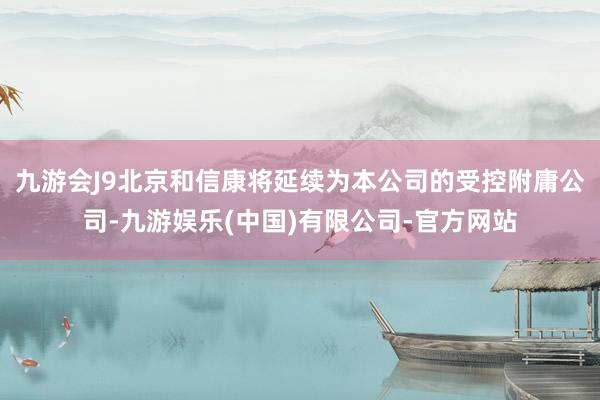 九游会J9北京和信康将延续为本公司的受控附庸公司-九游娱乐(中国)有限公司-官方网站