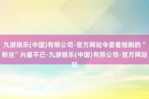 九游娱乐(中国)有限公司-官方网站令爱看短剧的“粉丝”兴盛不已-九游娱乐(中国)有限公司-官方网站
