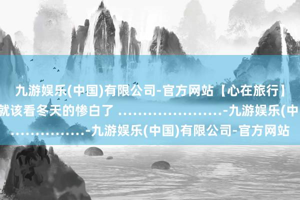九游娱乐(中国)有限公司-官方网站【心在旅行】 再不去看秋天的壮健 就该看冬天的惨白了 …………………-九游娱乐(中国)有限公司-官方网站