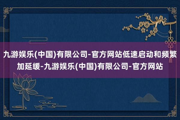 九游娱乐(中国)有限公司-官方网站低速启动和频繁加延缓-九游娱乐(中国)有限公司-官方网站