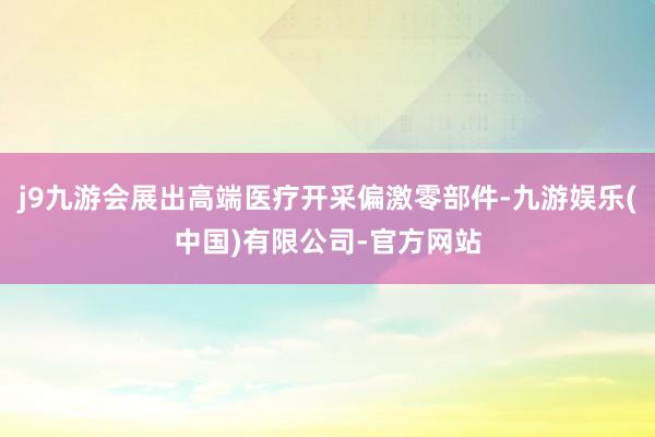 j9九游会展出高端医疗开采偏激零部件-九游娱乐(中国)有限公司-官方网站