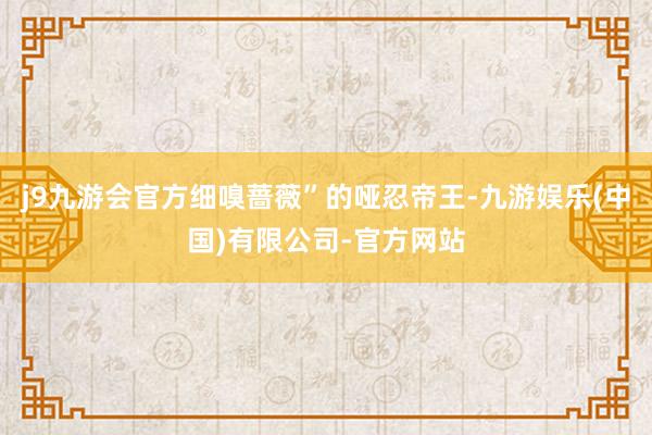 j9九游会官方细嗅蔷薇”的哑忍帝王-九游娱乐(中国)有限公司-官方网站