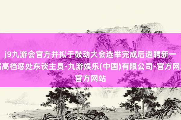 j9九游会官方并拟于鼓动大会选举完成后遴聘新一届高档惩处东谈主员-九游娱乐(中国)有限公司-官方网站