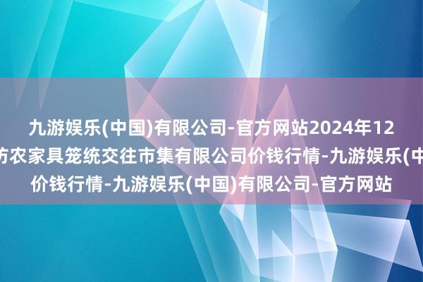 九游娱乐(中国)有限公司-官方网站2024年12月9日山西省长治市紫坊农家具笼统交往市集有限公司价钱行情-九游娱乐(中国)有限公司-官方网站