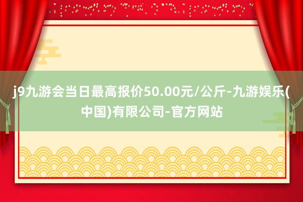 j9九游会当日最高报价50.00元/公斤-九游娱乐(中国)有限公司-官方网站