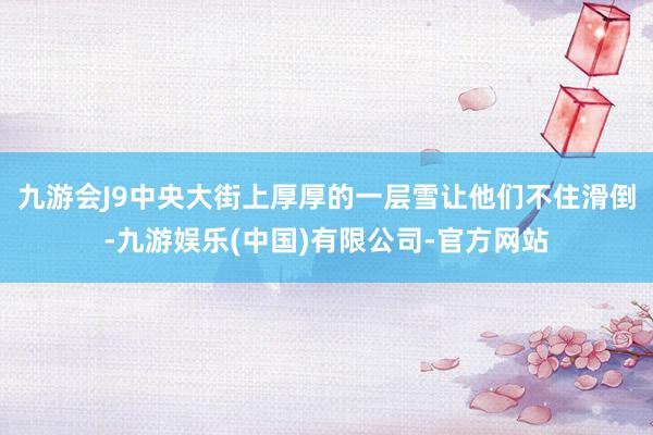 九游会J9中央大街上厚厚的一层雪让他们不住滑倒-九游娱乐(中国)有限公司-官方网站