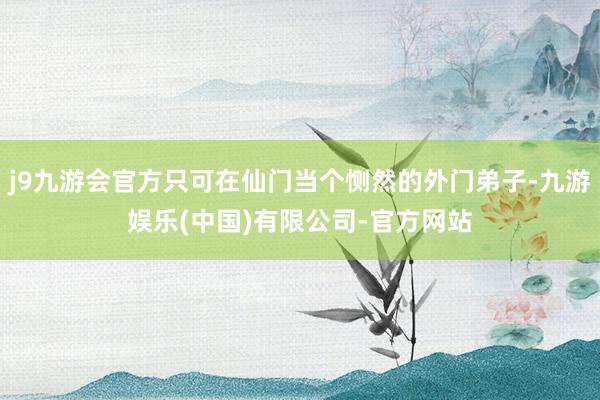 j9九游会官方只可在仙门当个恻然的外门弟子-九游娱乐(中国)有限公司-官方网站