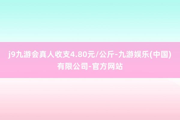 j9九游会真人收支4.80元/公斤-九游娱乐(中国)有限公司-官方网站