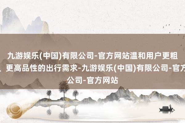 九游娱乐(中国)有限公司-官方网站温和用户更粗劣耗、更高品性的出行需求-九游娱乐(中国)有限公司-官方网站