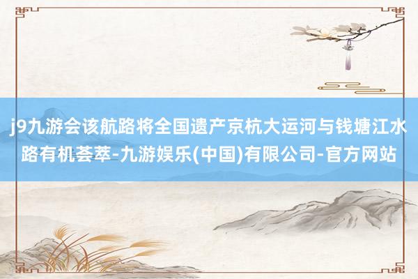 j9九游会该航路将全国遗产京杭大运河与钱塘江水路有机荟萃-九游娱乐(中国)有限公司-官方网站