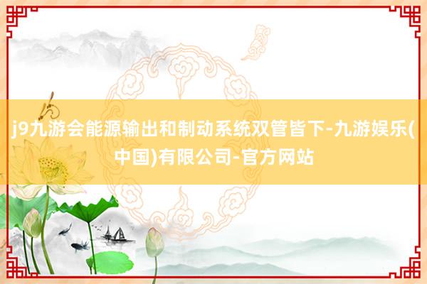 j9九游会能源输出和制动系统双管皆下-九游娱乐(中国)有限公司-官方网站