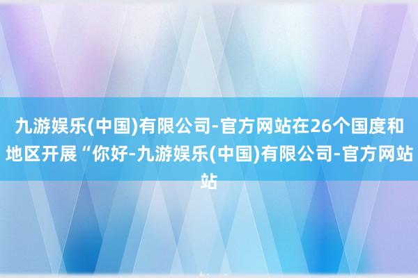 九游娱乐(中国)有限公司-官方网站在26个国度和地区开展“你好-九游娱乐(中国)有限公司-官方网站