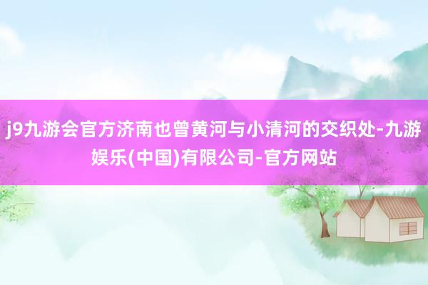 j9九游会官方济南也曾黄河与小清河的交织处-九游娱乐(中国)有限公司-官方网站