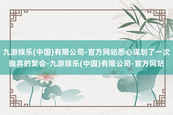 九游娱乐(中国)有限公司-官方网站悉心谋划了一次抛弃的聚会-九游娱乐(中国)有限公司-官方网站