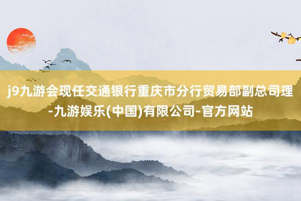 j9九游会现任交通银行重庆市分行贸易部副总司理-九游娱乐(中国)有限公司-官方网站