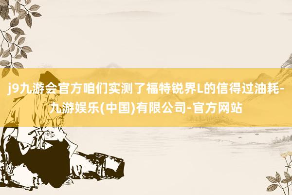 j9九游会官方咱们实测了福特锐界L的信得过油耗-九游娱乐(中国)有限公司-官方网站