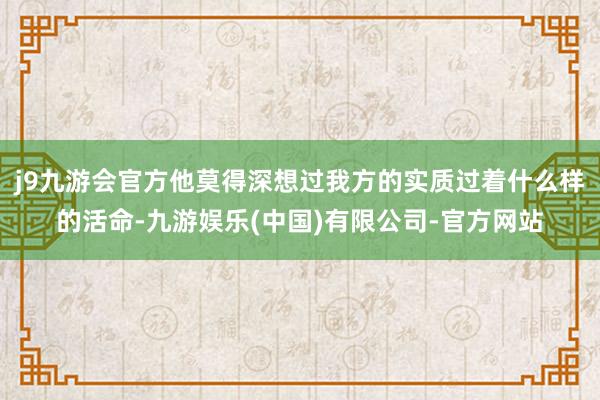 j9九游会官方他莫得深想过我方的实质过着什么样的活命-九游娱乐(中国)有限公司-官方网站