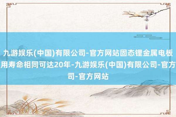 九游娱乐(中国)有限公司-官方网站固态锂金属电板的使用寿命相同可达20年-九游娱乐(中国)有限公司-官方网站
